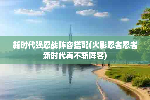新时代强忍战阵容搭配(火影忍者忍者新时代再不斩阵容)