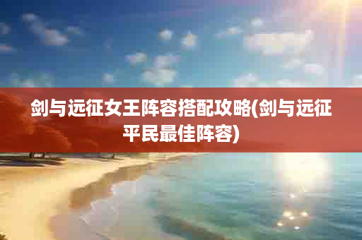 剑与远征女王阵容搭配攻略(剑与远征平民最佳阵容)