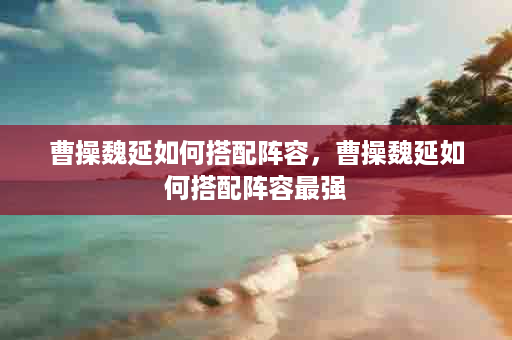 曹操魏延如何搭配阵容，曹操魏延如何搭配阵容最强