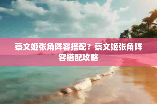 蔡文姬张角阵容搭配？蔡文姬张角阵容搭配攻略