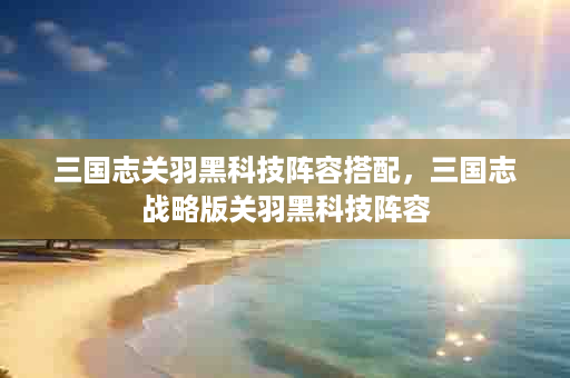 三国志关羽黑科技阵容搭配，三国志战略版关羽黑科技阵容