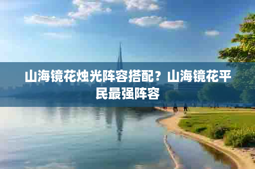 山海镜花烛光阵容搭配？山海镜花平民最强阵容
