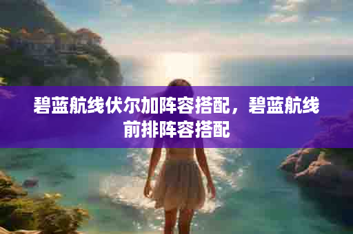 碧蓝航线伏尔加阵容搭配，碧蓝航线前排阵容搭配