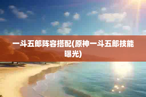 一斗五郎阵容搭配(原神一斗五郎技能曝光)