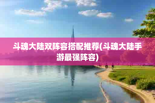 斗魂大陆双阵容搭配推荐(斗魂大陆手游最强阵容)