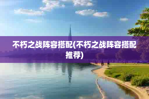 不朽之战阵容搭配(不朽之战阵容搭配推荐)