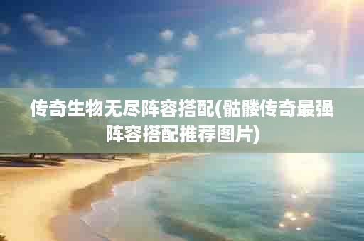 传奇生物无尽阵容搭配(骷髅传奇最强阵容搭配推荐图片)