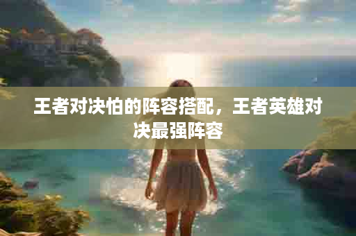王者对决怕的阵容搭配，王者英雄对决最强阵容