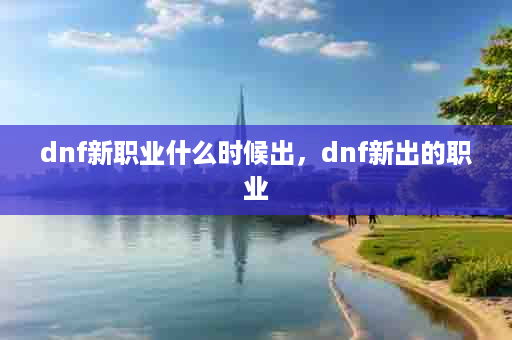 dnf新职业什么时候出，dnf新出的职业