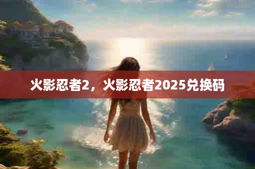 火影忍者2，火影忍者2025兑换码
