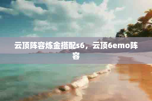 云顶阵容炼金搭配s6，云顶6emo阵容