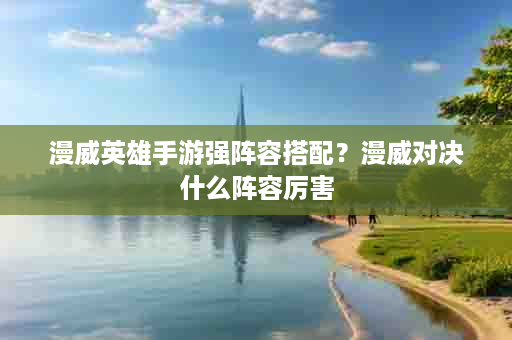 漫威英雄手游强阵容搭配？漫威对决什么阵容厉害