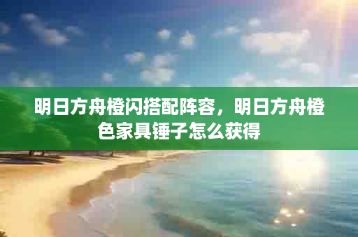 明日方舟橙闪搭配阵容，明日方舟橙色家具锤子怎么获得