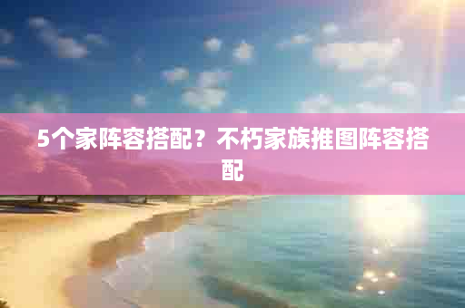 5个家阵容搭配？不朽家族推图阵容搭配