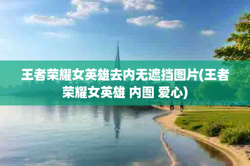 王者荣耀女英雄去内无遮挡图片(王者荣耀女英雄 内图 爱心)