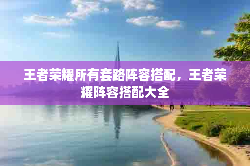 王者荣耀所有套路阵容搭配，王者荣耀阵容搭配大全