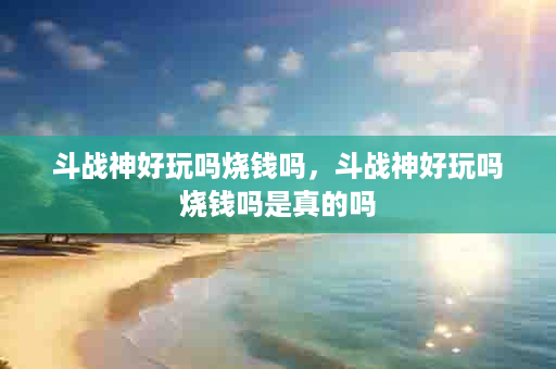斗战神好玩吗烧钱吗，斗战神好玩吗烧钱吗是真的吗