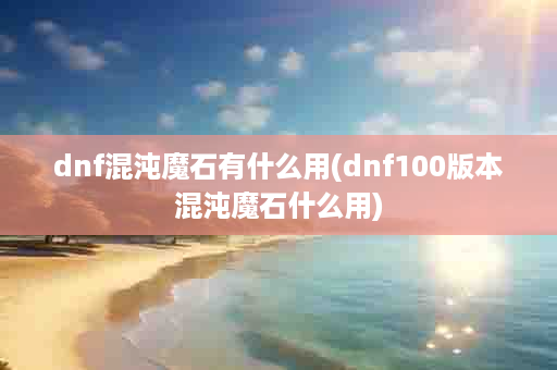 dnf混沌魔石有什么用(dnf100版本混沌魔石什么用)