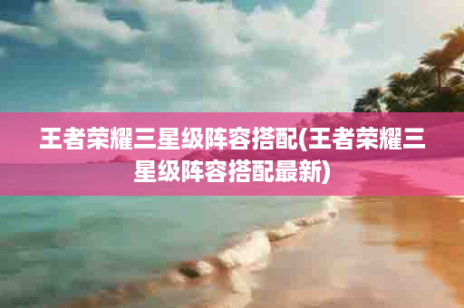 王者荣耀三星级阵容搭配(王者荣耀三星级阵容搭配最新)
