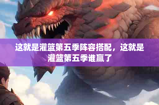 这就是灌篮第五季阵容搭配，这就是灌篮第五季谁赢了