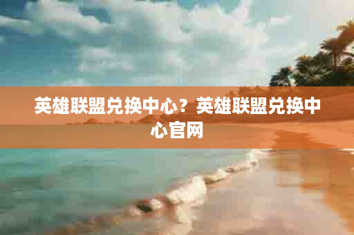 英雄联盟兑换中心？英雄联盟兑换中心官网