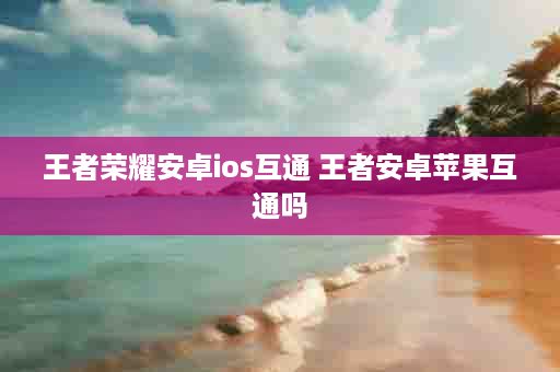 王者荣耀安卓ios互通 王者安卓苹果互通吗