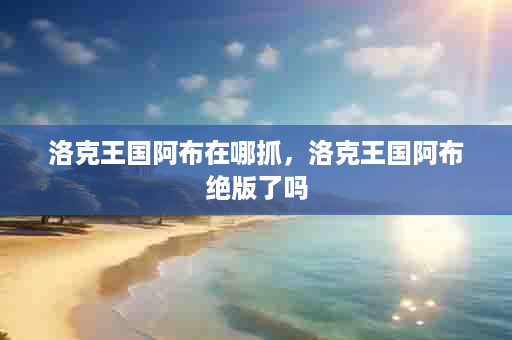 洛克王国阿布在哪抓，洛克王国阿布绝版了吗
