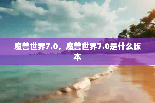 魔兽世界7.0，魔兽世界7.0是什么版本