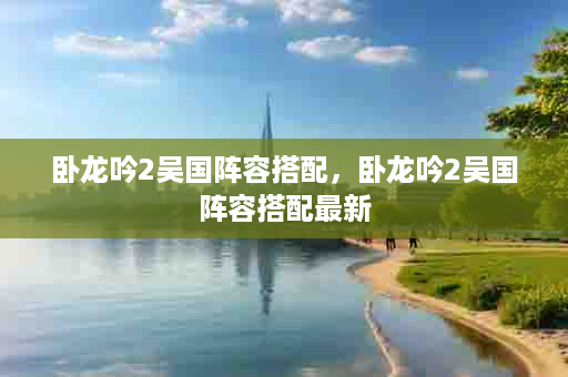 卧龙吟2吴国阵容搭配，卧龙吟2吴国阵容搭配最新