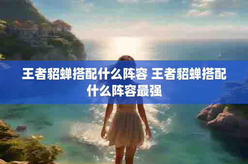 王者貂蝉搭配什么阵容 王者貂蝉搭配什么阵容最强