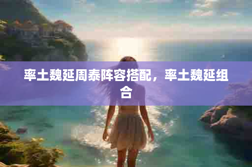 率土魏延周泰阵容搭配，率土魏延组合