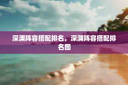 深渊阵容搭配排名，深渊阵容搭配排名图
