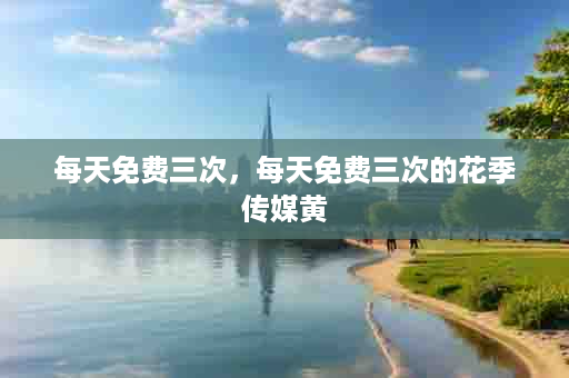 每天免费三次，每天免费三次的花季传媒黄