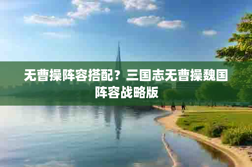无曹操阵容搭配？三国志无曹操魏国阵容战略版