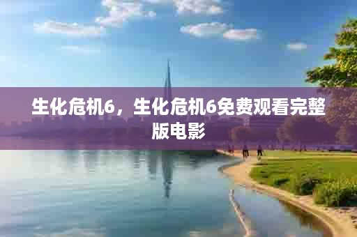生化危机6，生化危机6免费观看完整版电影