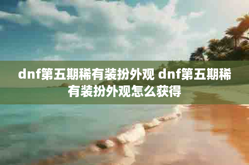 dnf第五期稀有装扮外观 dnf第五期稀有装扮外观怎么获得