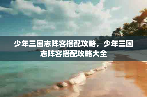 少年三国志阵容搭配攻略，少年三国志阵容搭配攻略大全