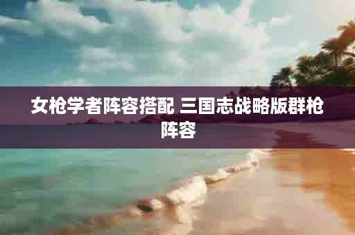 女枪学者阵容搭配 三国志战略版群枪阵容