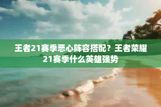 王者21赛季恶心阵容搭配？王者荣耀21赛季什么英雄强势