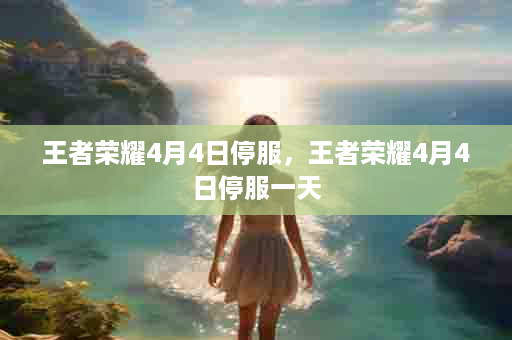 王者荣耀4月4日停服，王者荣耀4月4日停服一天