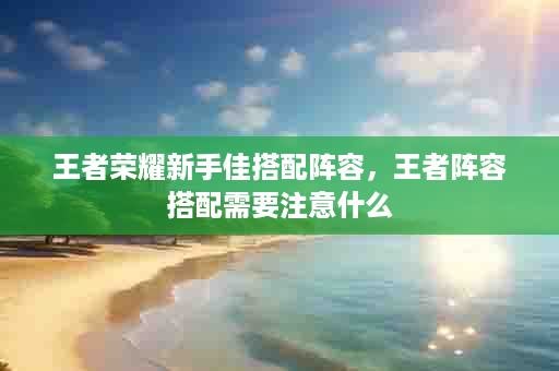 王者荣耀新手佳搭配阵容，王者阵容搭配需要注意什么