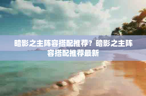 暗影之主阵容搭配推荐？暗影之主阵容搭配推荐最新