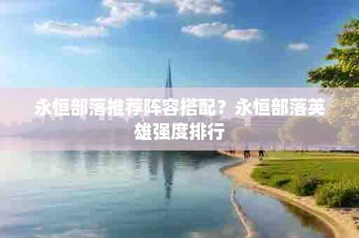 永恒部落推荐阵容搭配？永恒部落英雄强度排行