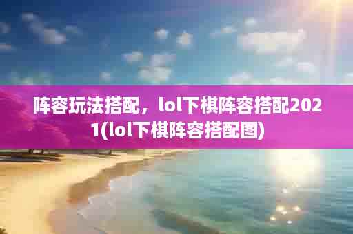阵容玩法搭配，lol下棋阵容搭配2021(lol下棋阵容搭配图)