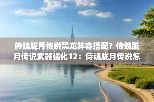 侍魂胧月传说黑龙阵容搭配？侍魂胧月传说武器强化12：侍魂胧月传说怎么强12