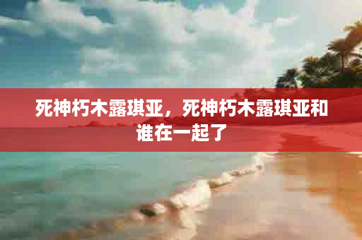 死神朽木露琪亚，死神朽木露琪亚和谁在一起了