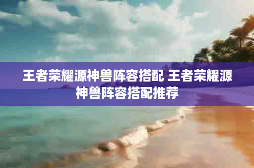 王者荣耀源神兽阵容搭配 王者荣耀源神兽阵容搭配推荐