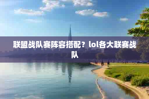 联盟战队赛阵容搭配？lol各大联赛战队