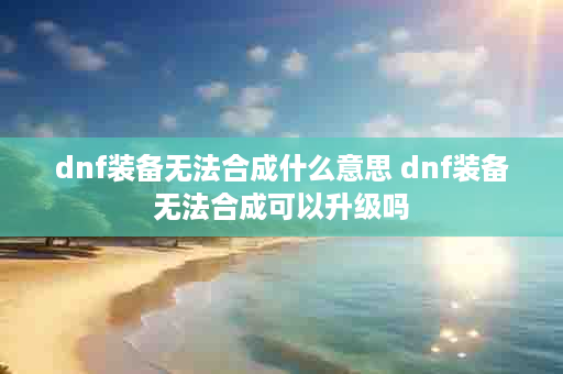 dnf装备无法合成什么意思 dnf装备无法合成可以升级吗