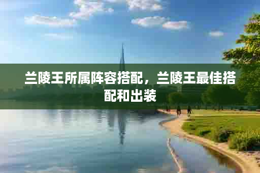 兰陵王所属阵容搭配，兰陵王最佳搭配和出装